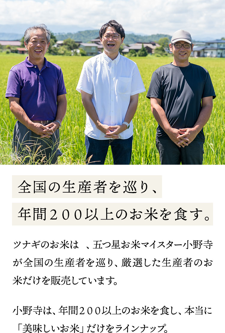 お米屋のお米は 、五つ星お米マイスター小野寺が全国の生産者を巡り、厳選した生産者のお米だけを販売しています。小野寺は、年間200以上のお米を食し、本当に「美味しいお米」だけをラインナップ。